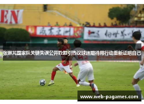 张琳芃国家队关键失误公开致歉引热议球迷期待用行动重新证明自己 张琳芃国家队关键失误公开致歉引热议球迷期待用行动重新证明自己